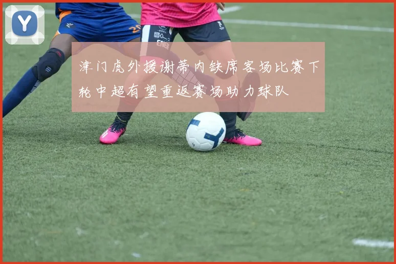 津门虎外援谢蒂内缺席客场比赛下轮中超有望重返赛场助力球队